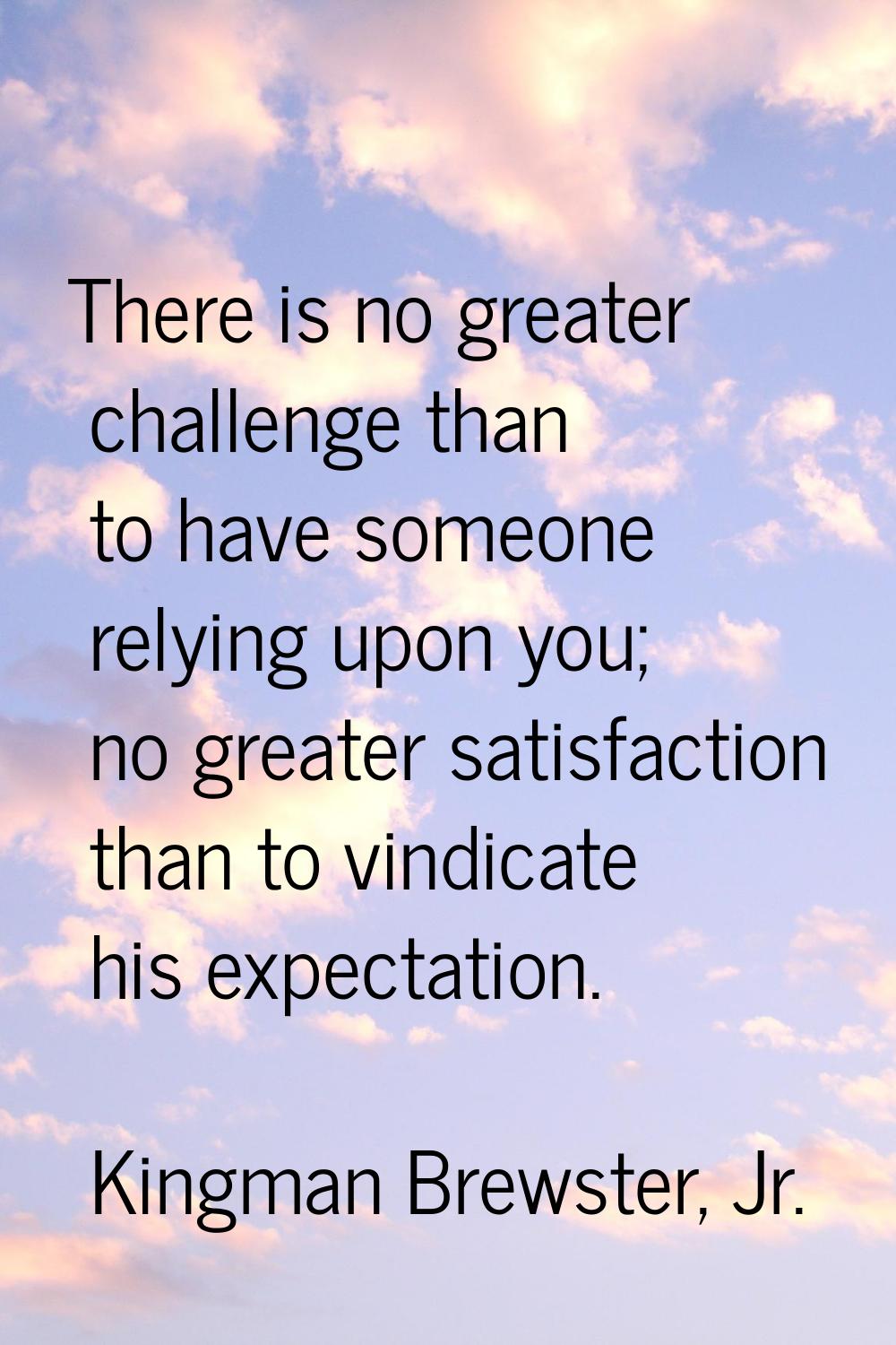 There is no greater challenge than to have someone relying upon you; no greater satisfaction than t