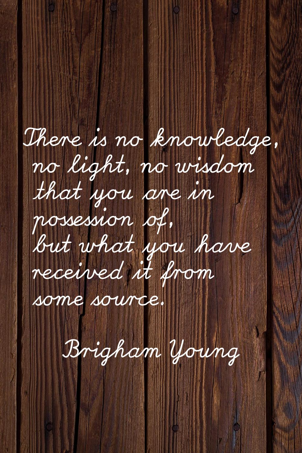 There is no knowledge, no light, no wisdom that you are in possession of, but what you have receive