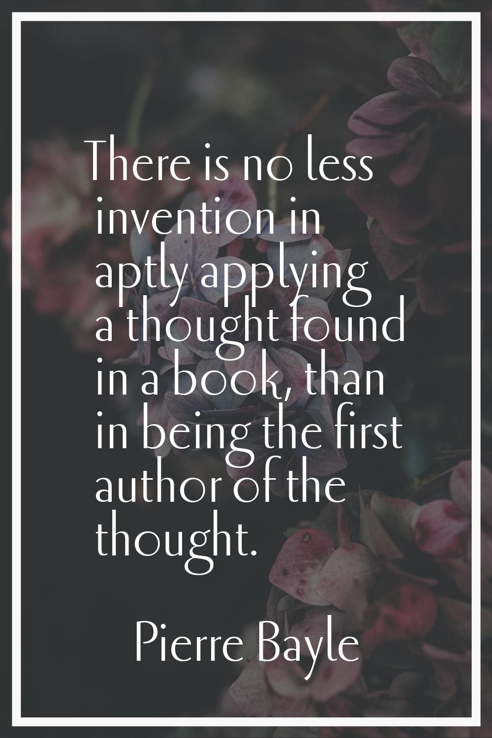 There is no less invention in aptly applying a thought found in a book, than in being the first aut