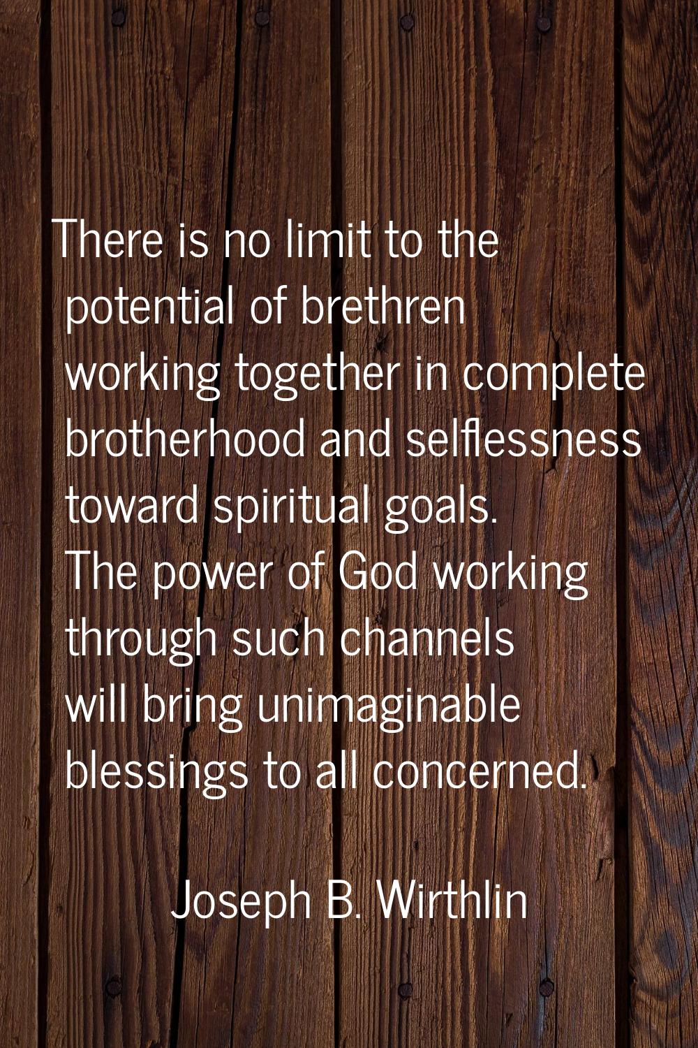 There is no limit to the potential of brethren working together in complete brotherhood and selfles