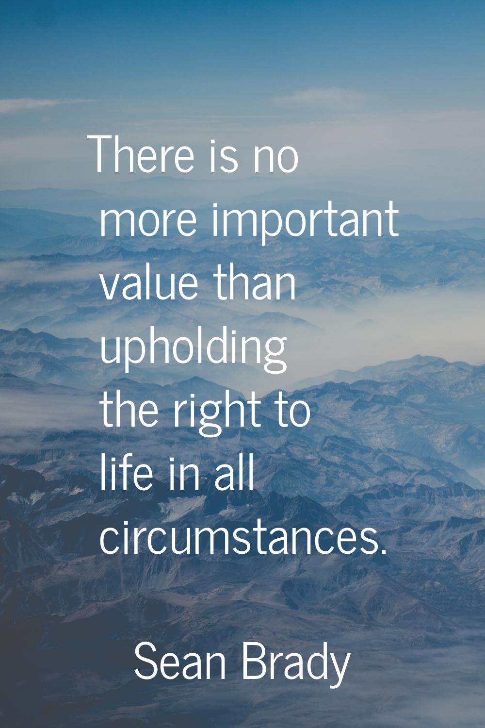 There is no more important value than upholding the right to life in all circumstances.