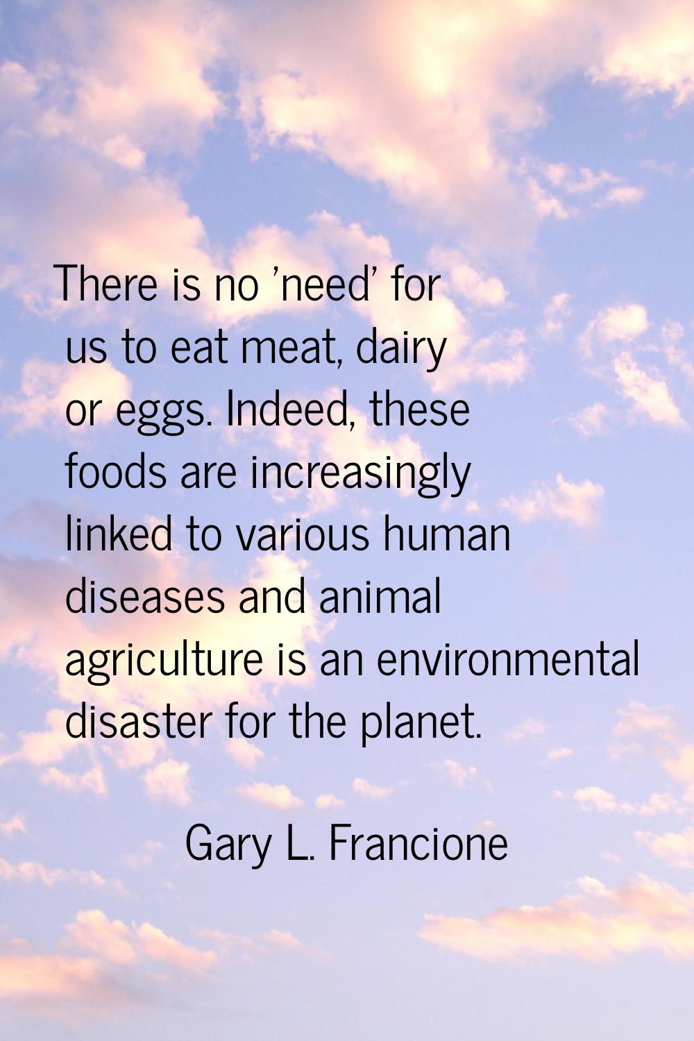 There is no 'need' for us to eat meat, dairy or eggs. Indeed, these foods are increasingly linked t