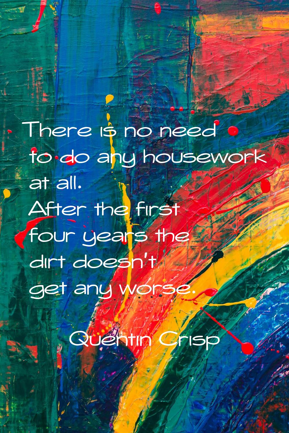 There is no need to do any housework at all. After the first four years the dirt doesn't get any wo