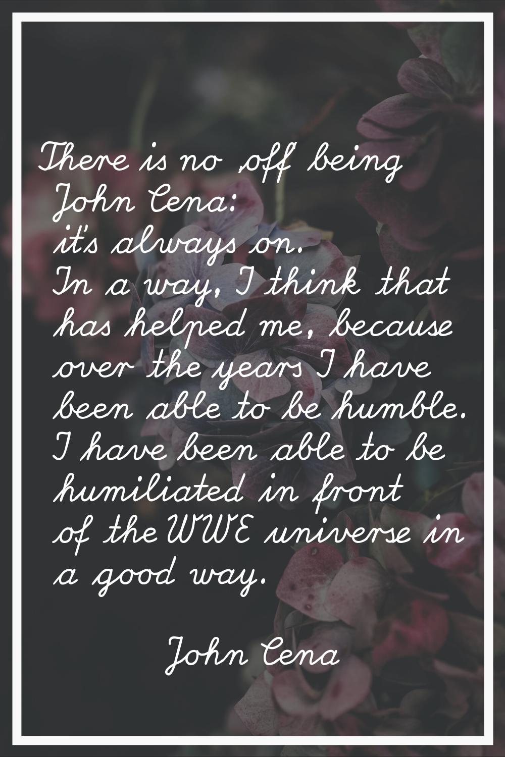 There is no 'off' being John Cena: it's always on. In a way, I think that has helped me, because ov