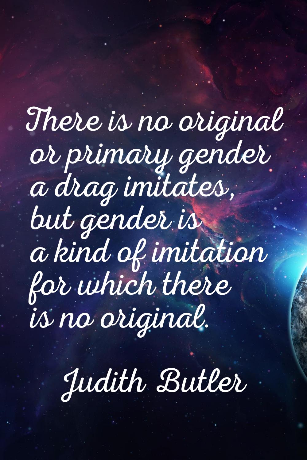 There is no original or primary gender a drag imitates, but gender is a kind of imitation for which