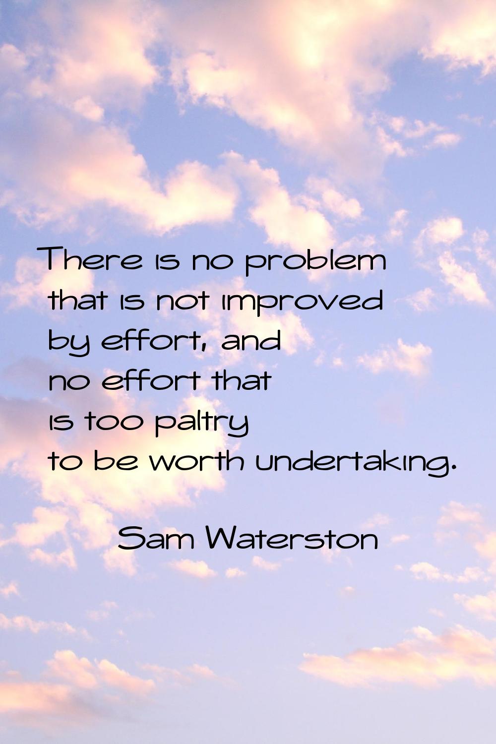 There is no problem that is not improved by effort, and no effort that is too paltry to be worth un