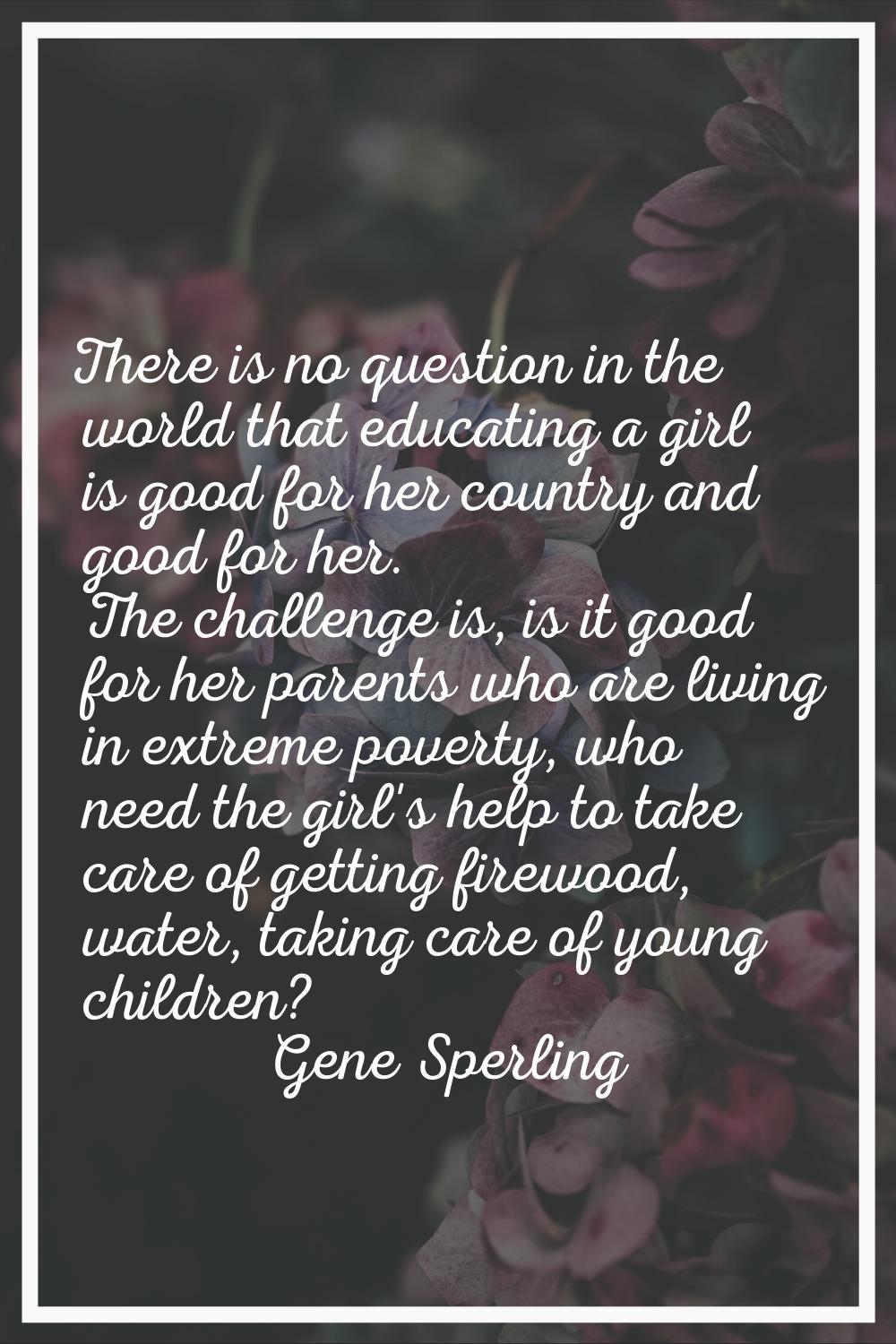 There is no question in the world that educating a girl is good for her country and good for her. T