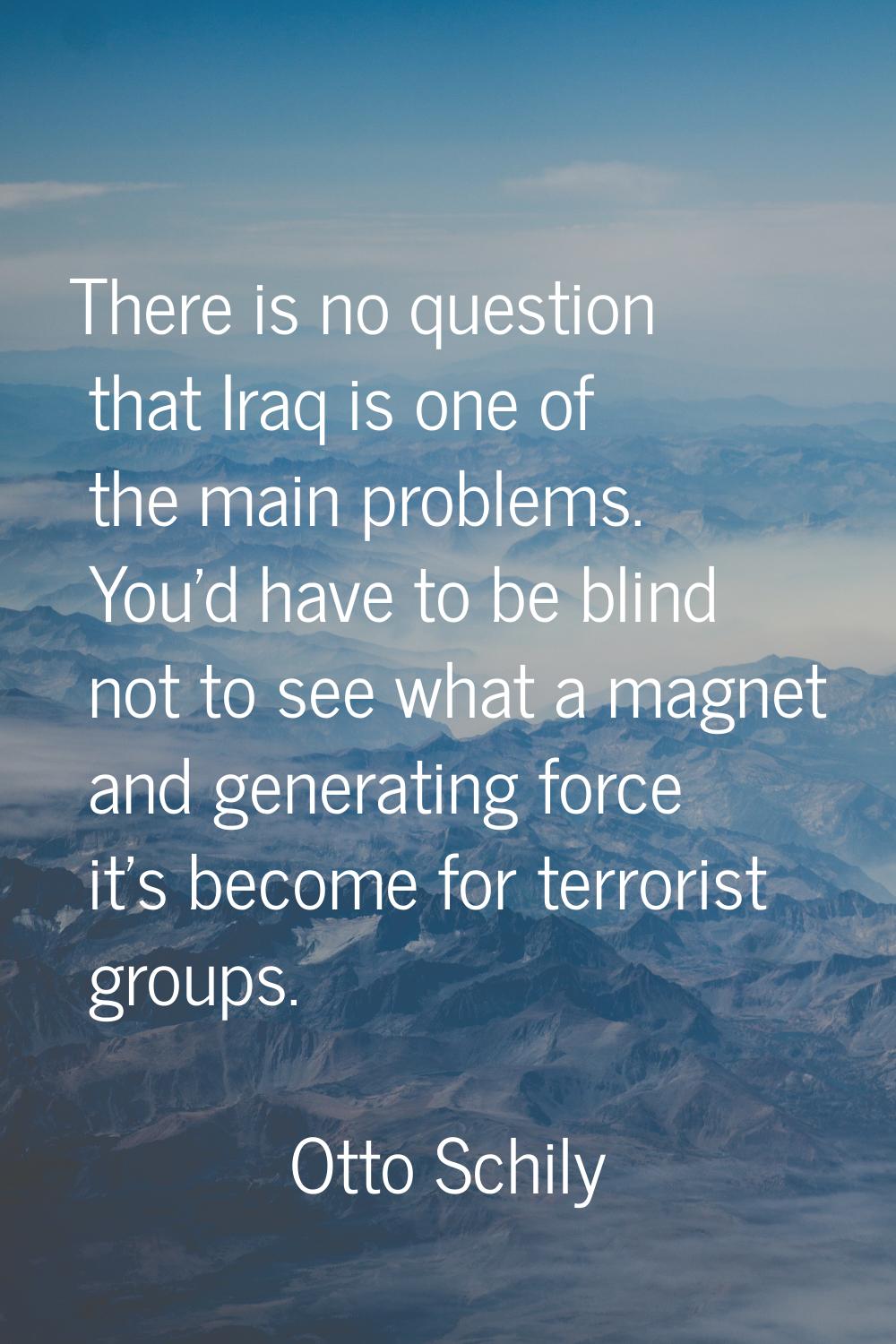 There is no question that Iraq is one of the main problems. You'd have to be blind not to see what 