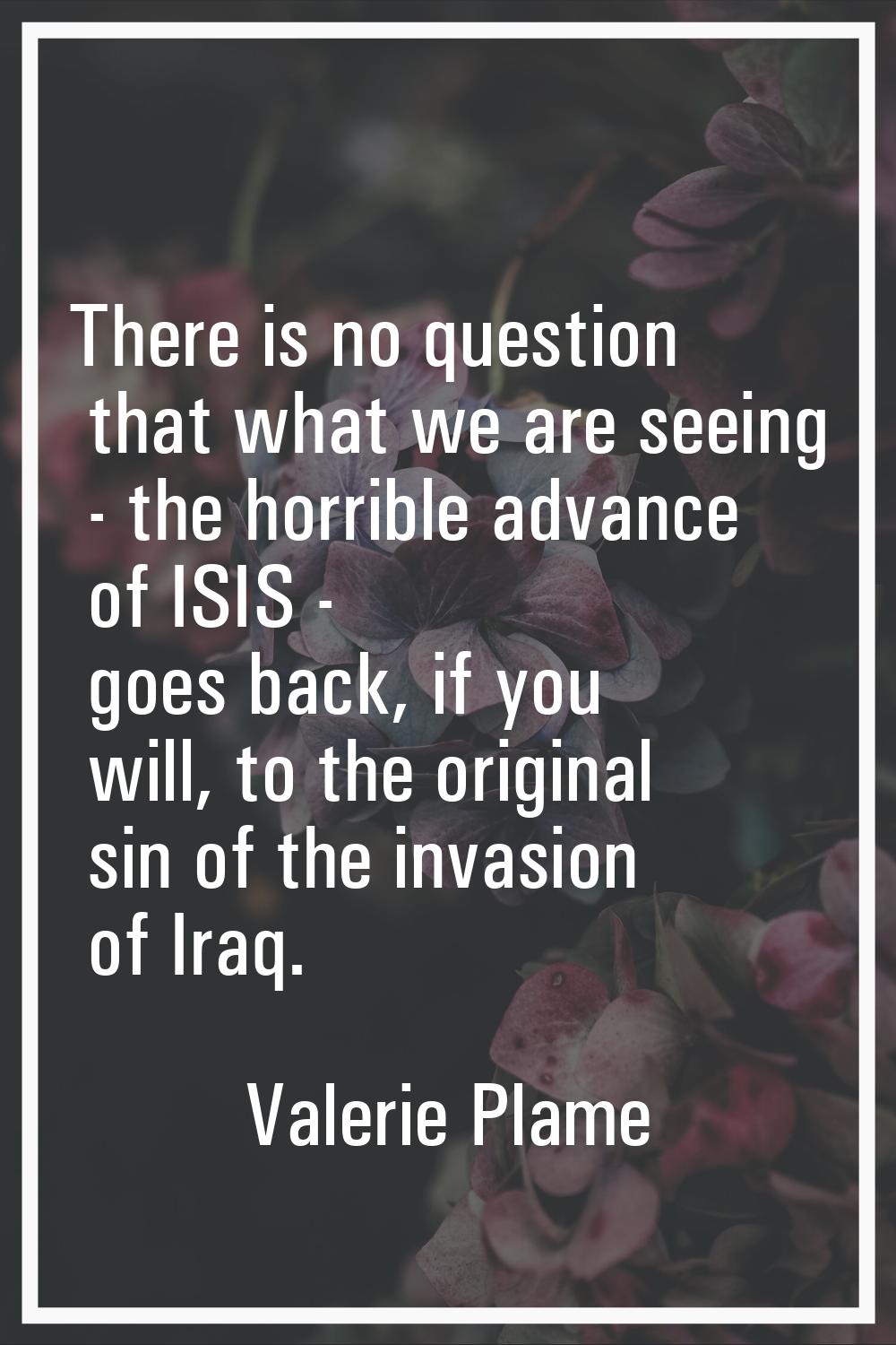 There is no question that what we are seeing - the horrible advance of ISIS - goes back, if you wil