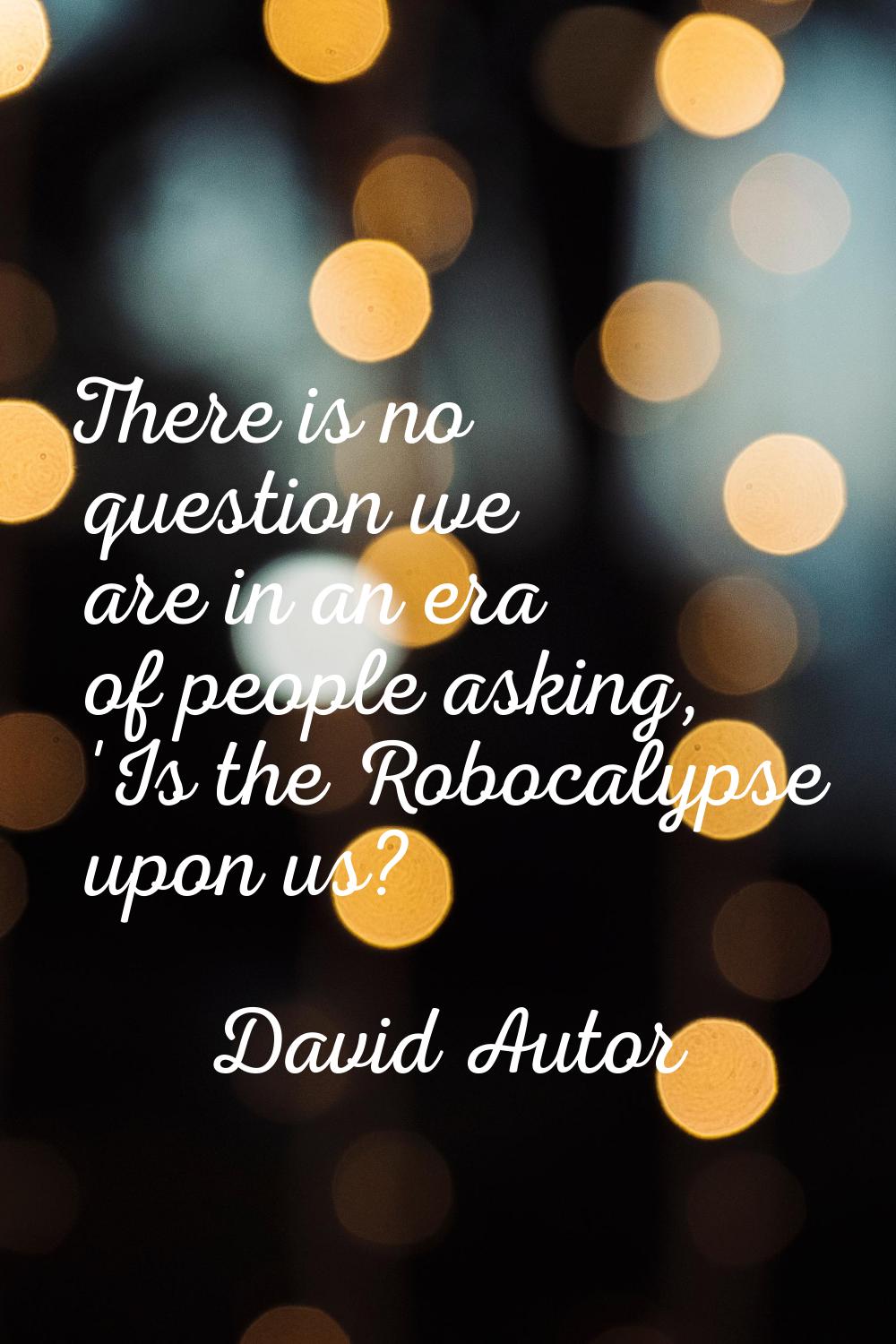 There is no question we are in an era of people asking, 'Is the Robocalypse upon us?