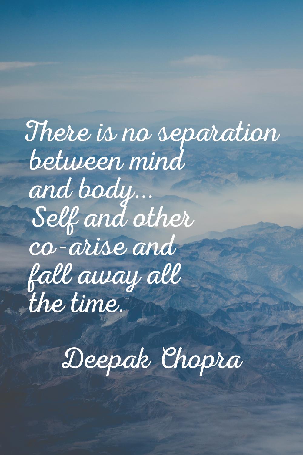 There is no separation between mind and body... Self and other co-arise and fall away all the time.