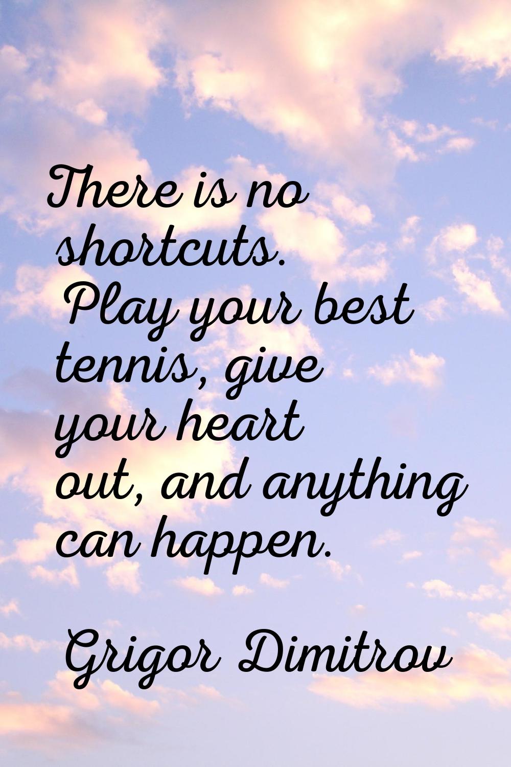 There is no shortcuts. Play your best tennis, give your heart out, and anything can happen.