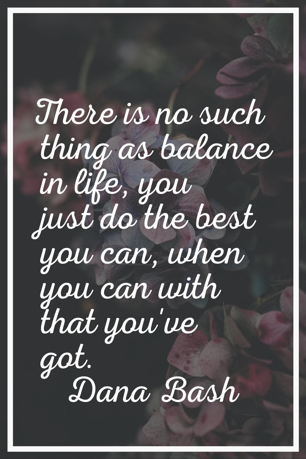 There is no such thing as balance in life, you just do the best you can, when you can with that you