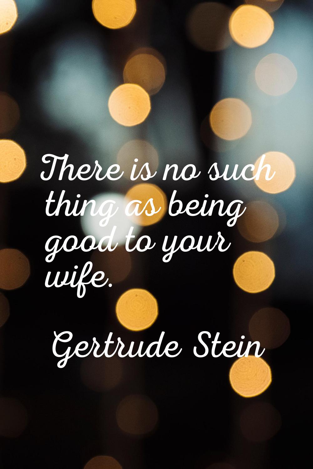 There is no such thing as being good to your wife.