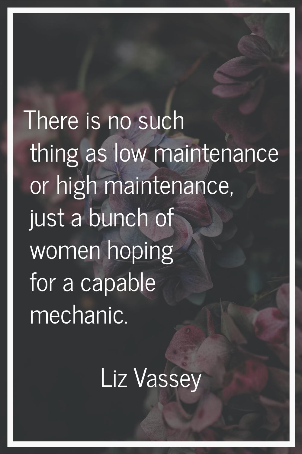 There is no such thing as low maintenance or high maintenance, just a bunch of women hoping for a c