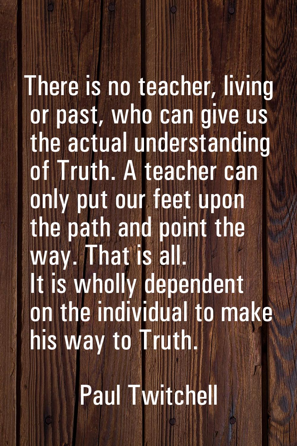 There is no teacher, living or past, who can give us the actual understanding of Truth. A teacher c