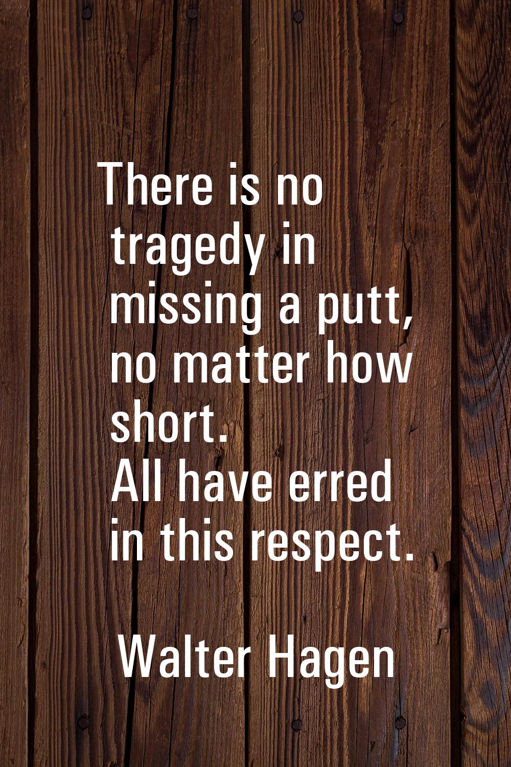 There is no tragedy in missing a putt, no matter how short. All have erred in this respect.