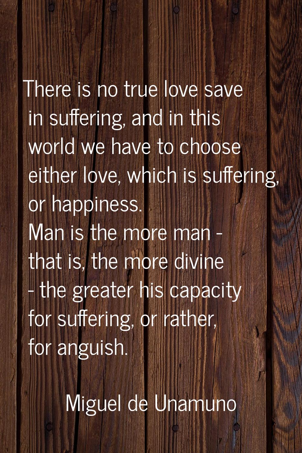 There is no true love save in suffering, and in this world we have to choose either love, which is 