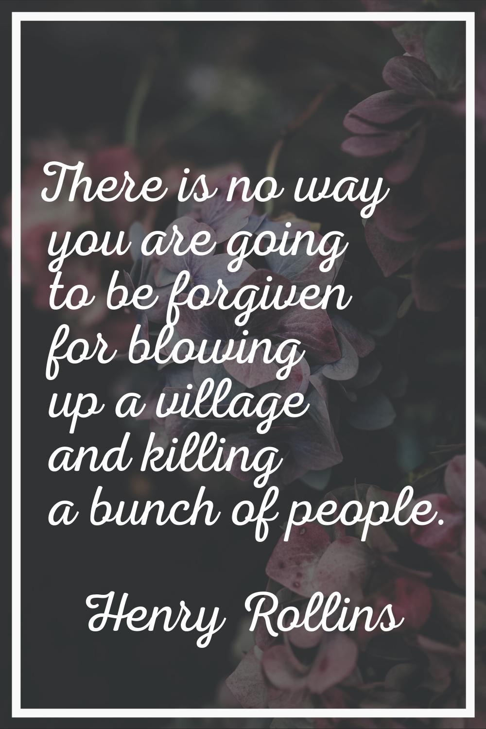 There is no way you are going to be forgiven for blowing up a village and killing a bunch of people