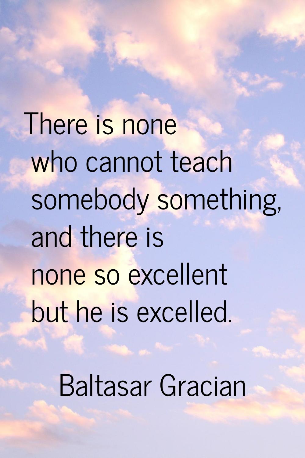 There is none who cannot teach somebody something, and there is none so excellent but he is excelle