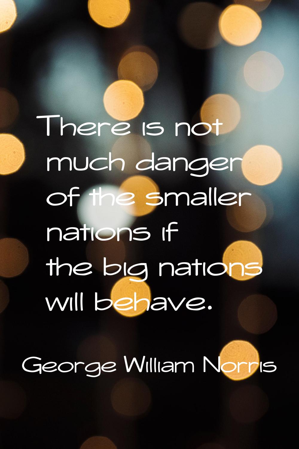 There is not much danger of the smaller nations if the big nations will behave.