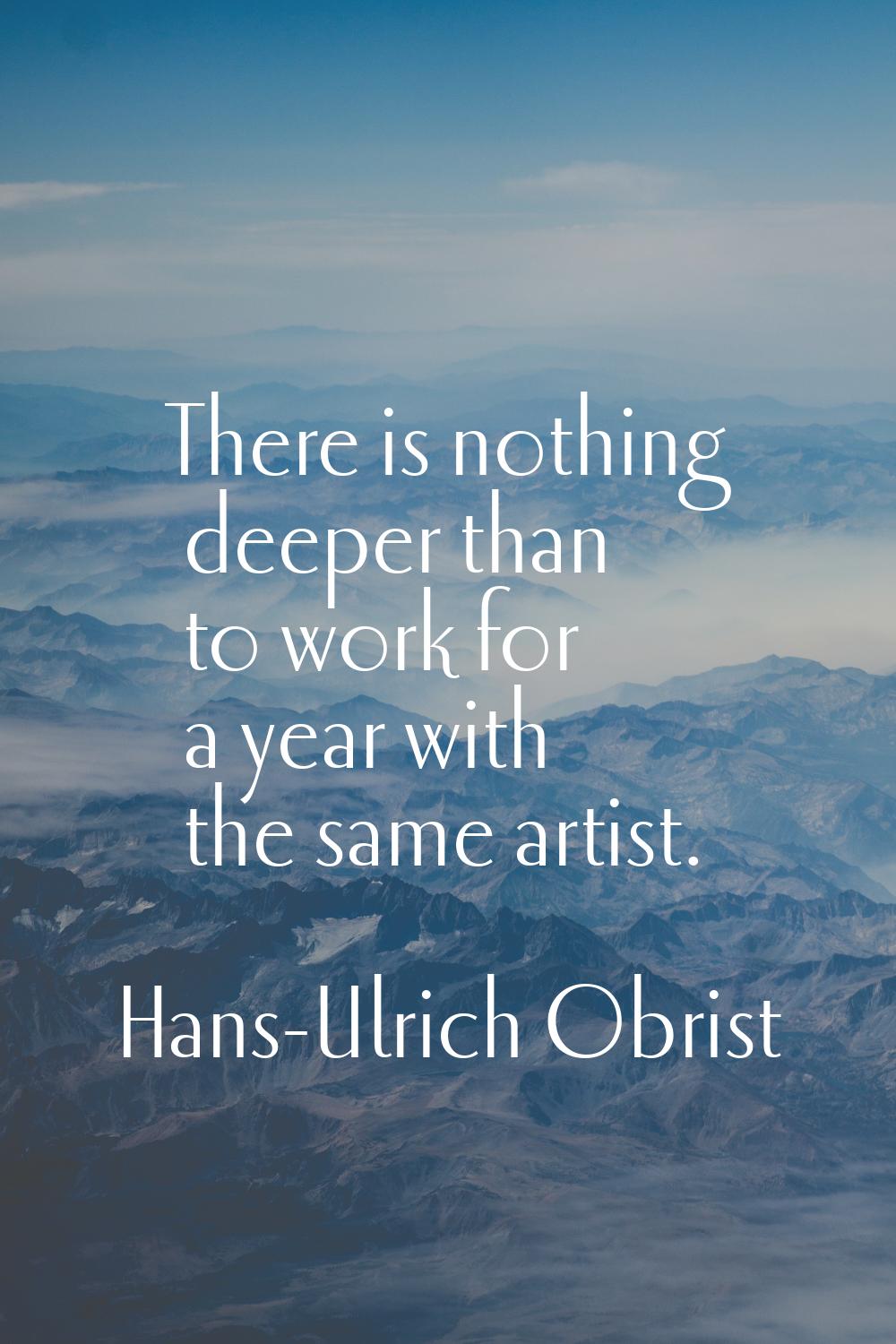 There is nothing deeper than to work for a year with the same artist.