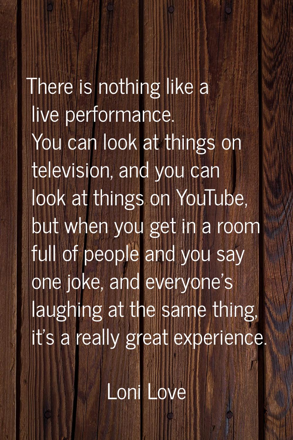 There is nothing like a live performance. You can look at things on television, and you can look at
