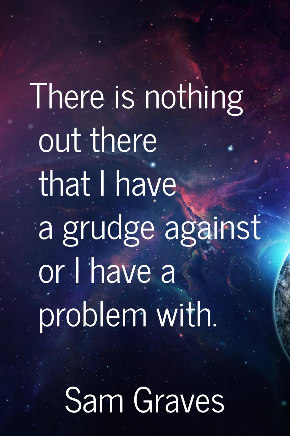 There is nothing out there that I have a grudge against or I have a problem with.