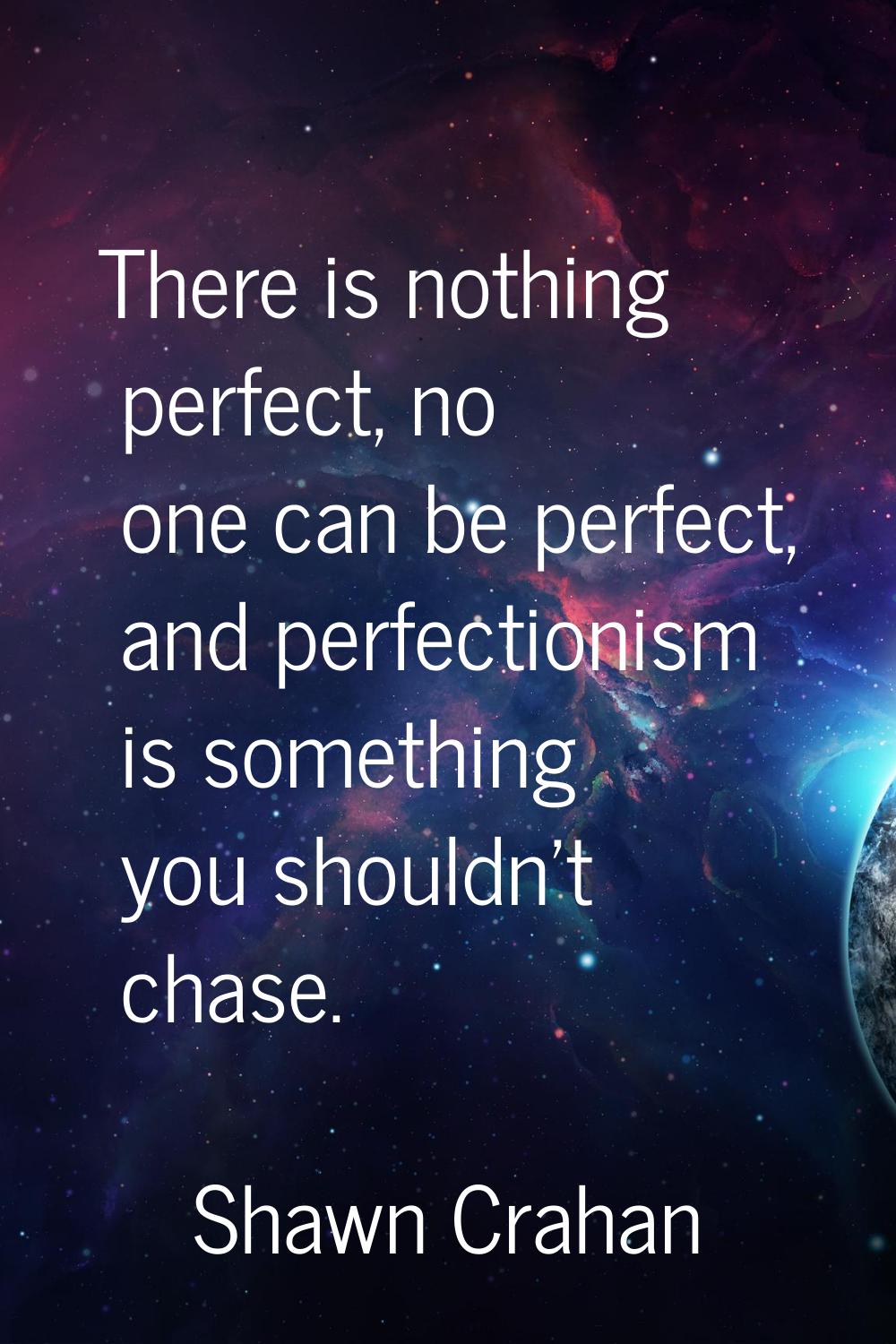 There is nothing perfect, no one can be perfect, and perfectionism is something you shouldn't chase