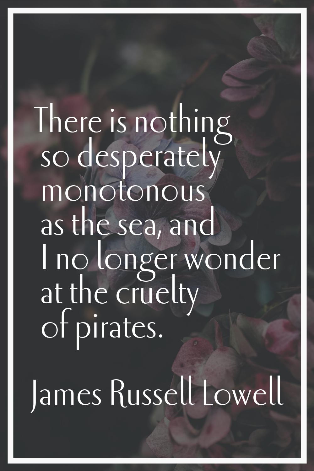 There is nothing so desperately monotonous as the sea, and I no longer wonder at the cruelty of pir