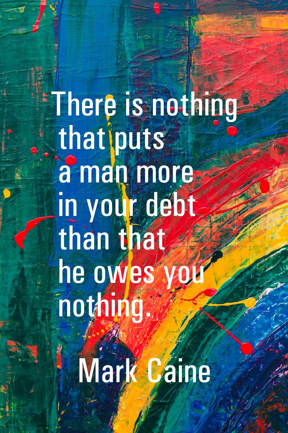 There is nothing that puts a man more in your debt than that he owes you nothing.