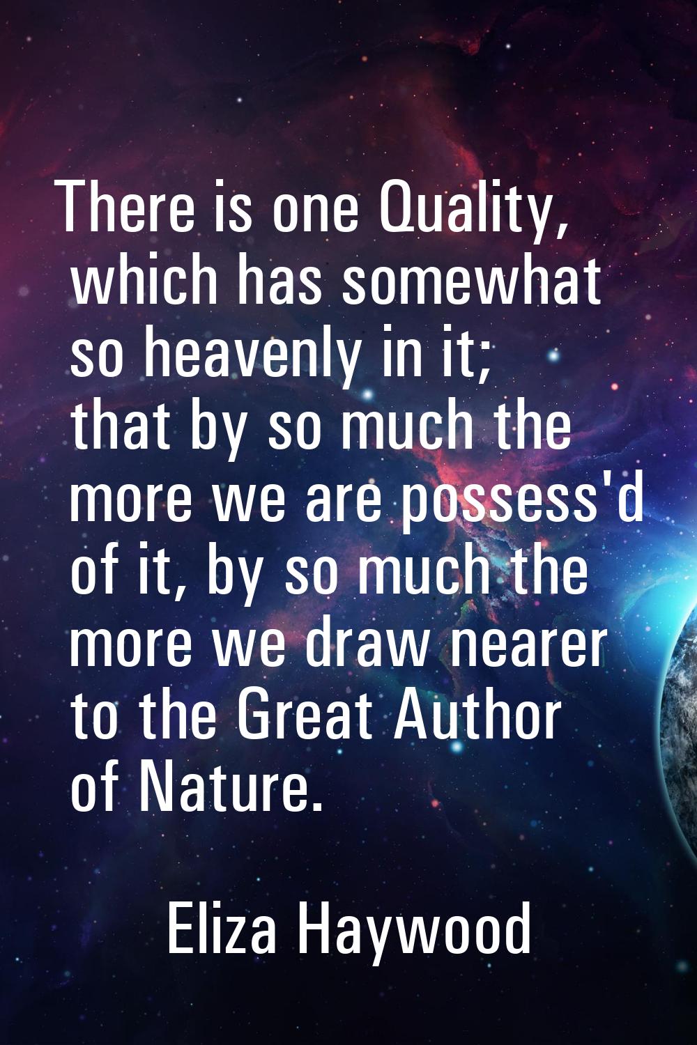 There is one Quality, which has somewhat so heavenly in it; that by so much the more we are possess