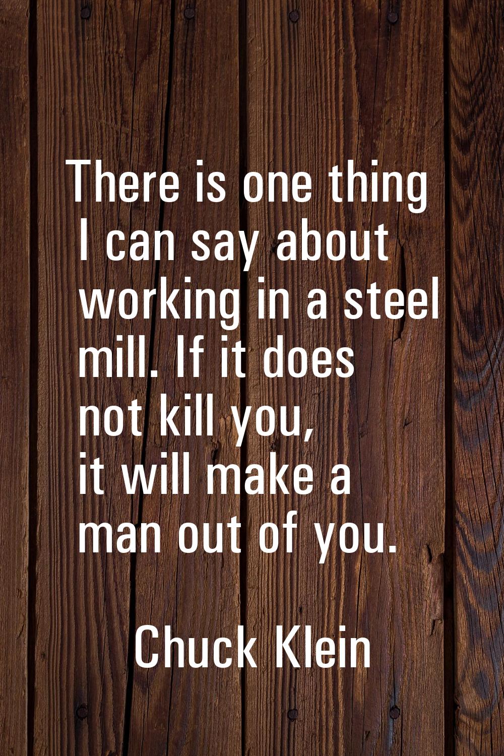 There is one thing I can say about working in a steel mill. If it does not kill you, it will make a