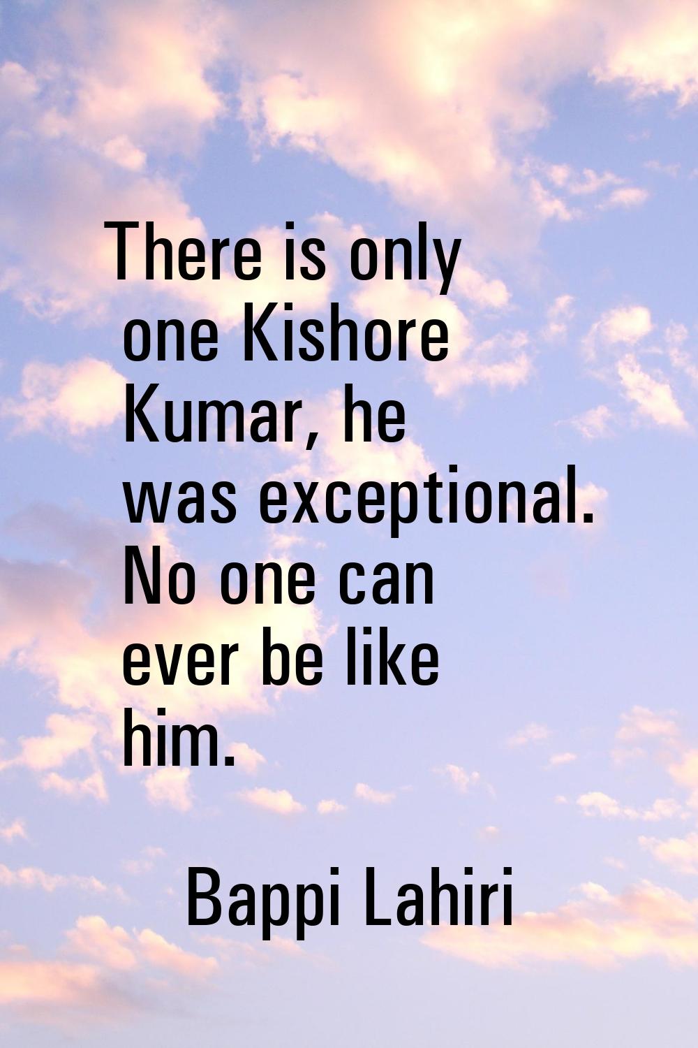 There is only one Kishore Kumar, he was exceptional. No one can ever be like him.