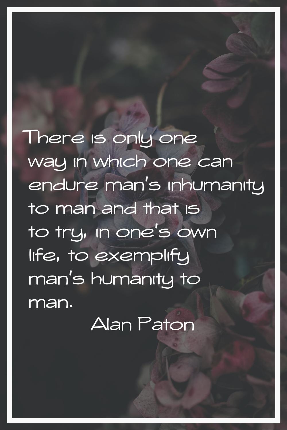 There is only one way in which one can endure man's inhumanity to man and that is to try, in one's 