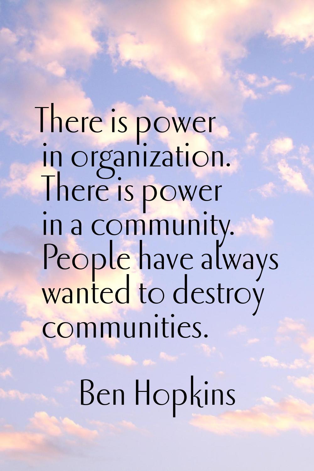 There is power in organization. There is power in a community. People have always wanted to destroy