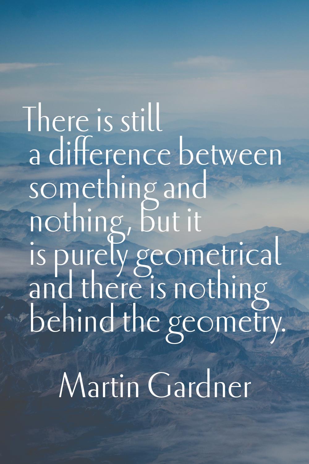There is still a difference between something and nothing, but it is purely geometrical and there i
