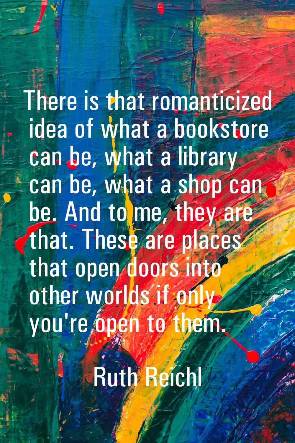 There is that romanticized idea of what a bookstore can be, what a library can be, what a shop can 
