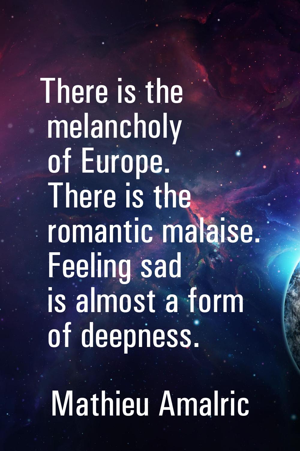 There is the melancholy of Europe. There is the romantic malaise. Feeling sad is almost a form of d