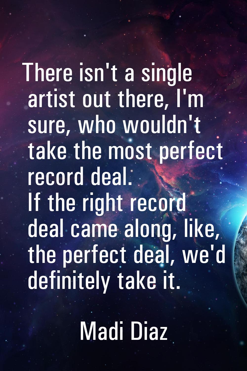 There isn't a single artist out there, I'm sure, who wouldn't take the most perfect record deal. If