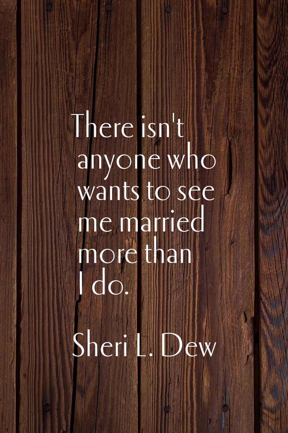 There isn't anyone who wants to see me married more than I do.