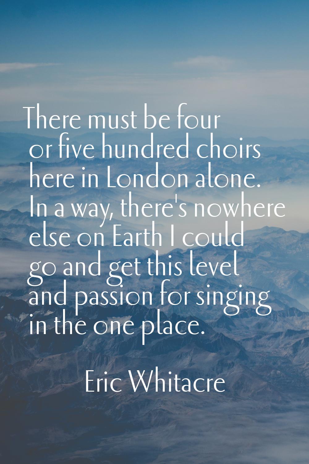 There must be four or five hundred choirs here in London alone. In a way, there's nowhere else on E