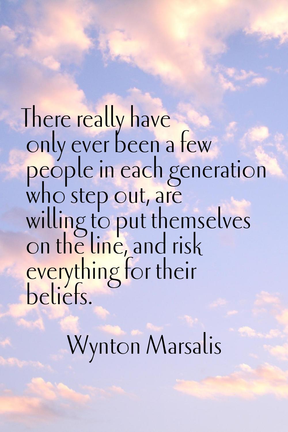 There really have only ever been a few people in each generation who step out, are willing to put t