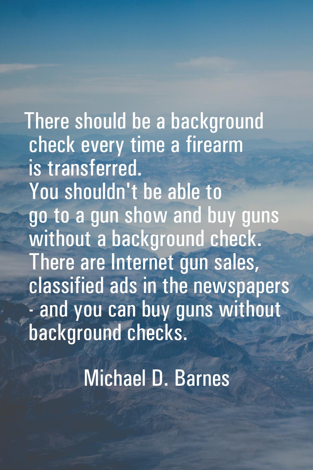 There should be a background check every time a firearm is transferred. You shouldn't be able to go