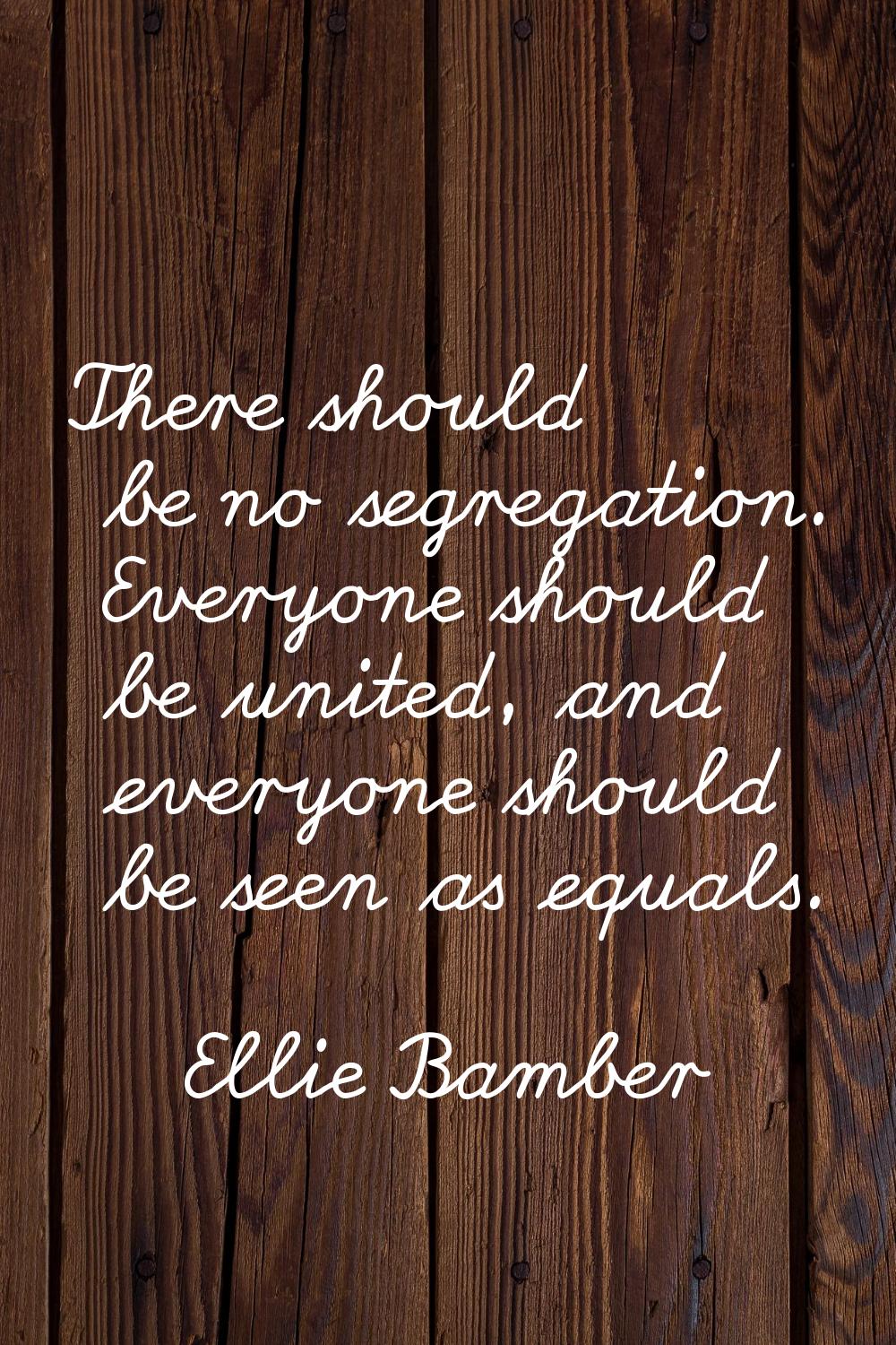 There should be no segregation. Everyone should be united, and everyone should be seen as equals.