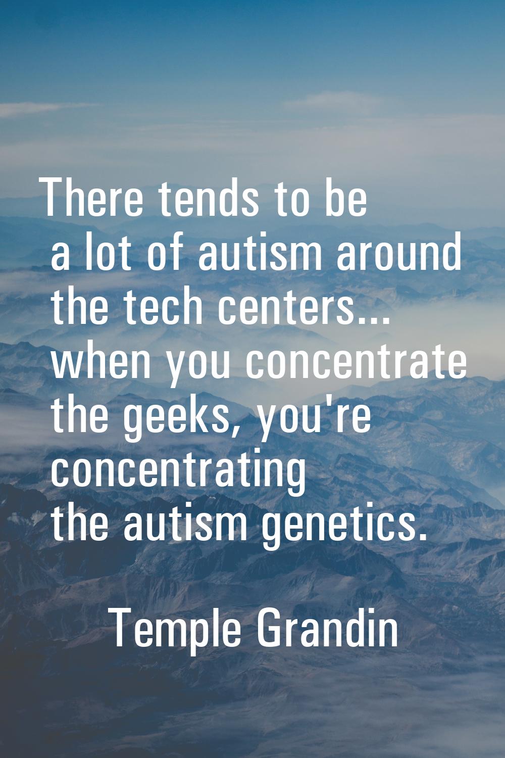 There tends to be a lot of autism around the tech centers... when you concentrate the geeks, you're