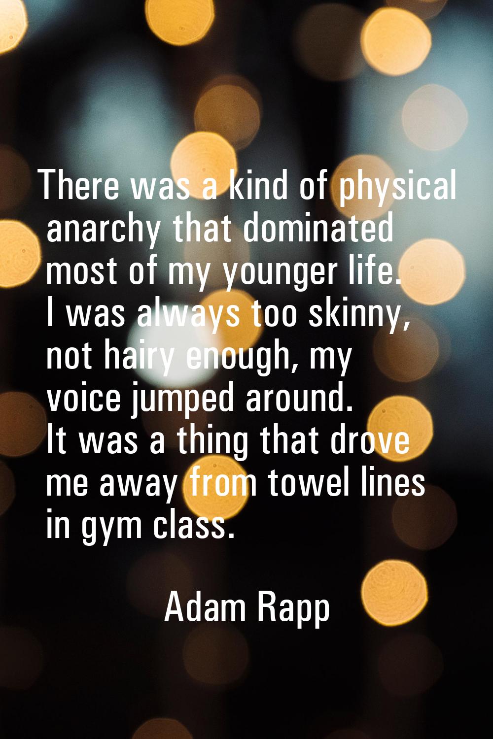 There was a kind of physical anarchy that dominated most of my younger life. I was always too skinn