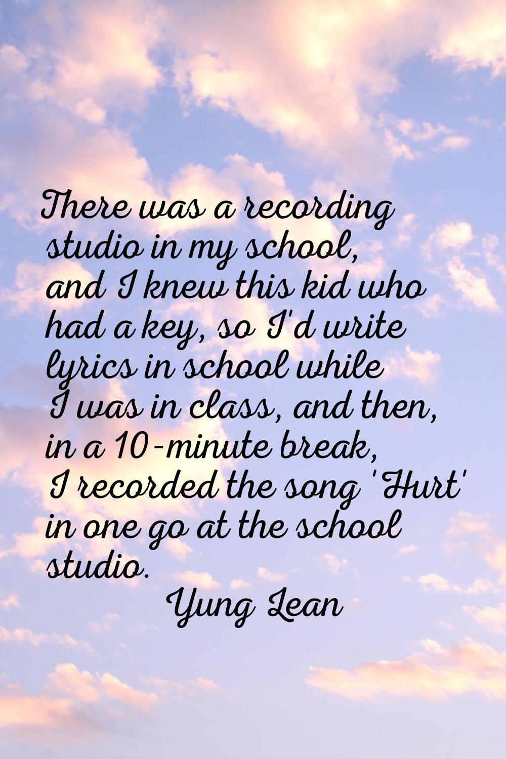 There was a recording studio in my school, and I knew this kid who had a key, so I'd write lyrics i