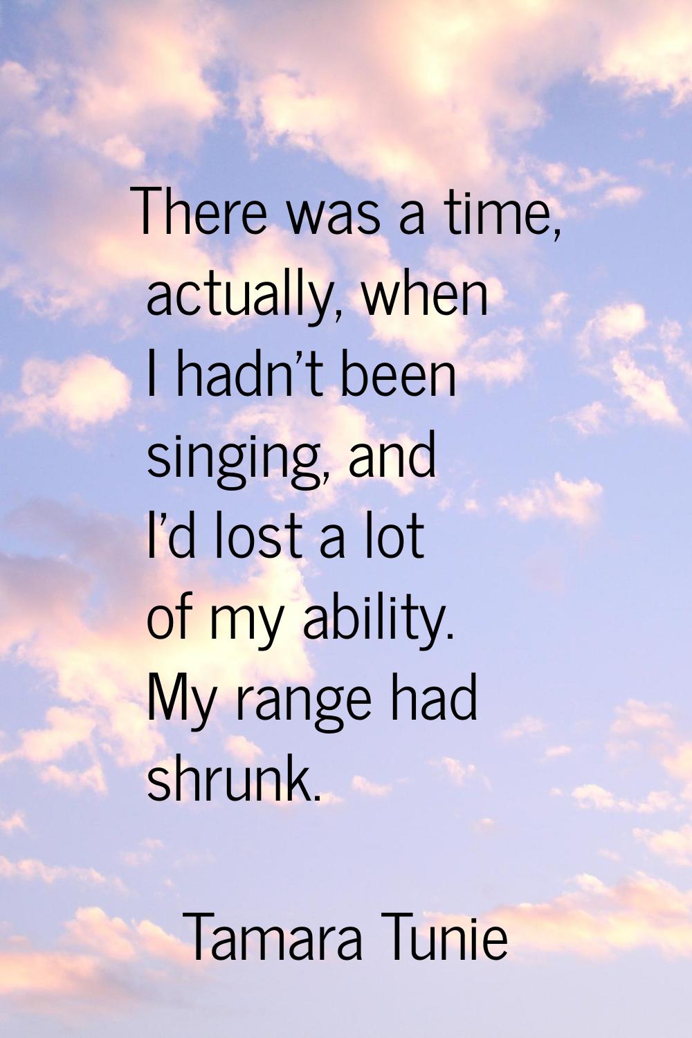 There was a time, actually, when I hadn't been singing, and I'd lost a lot of my ability. My range 
