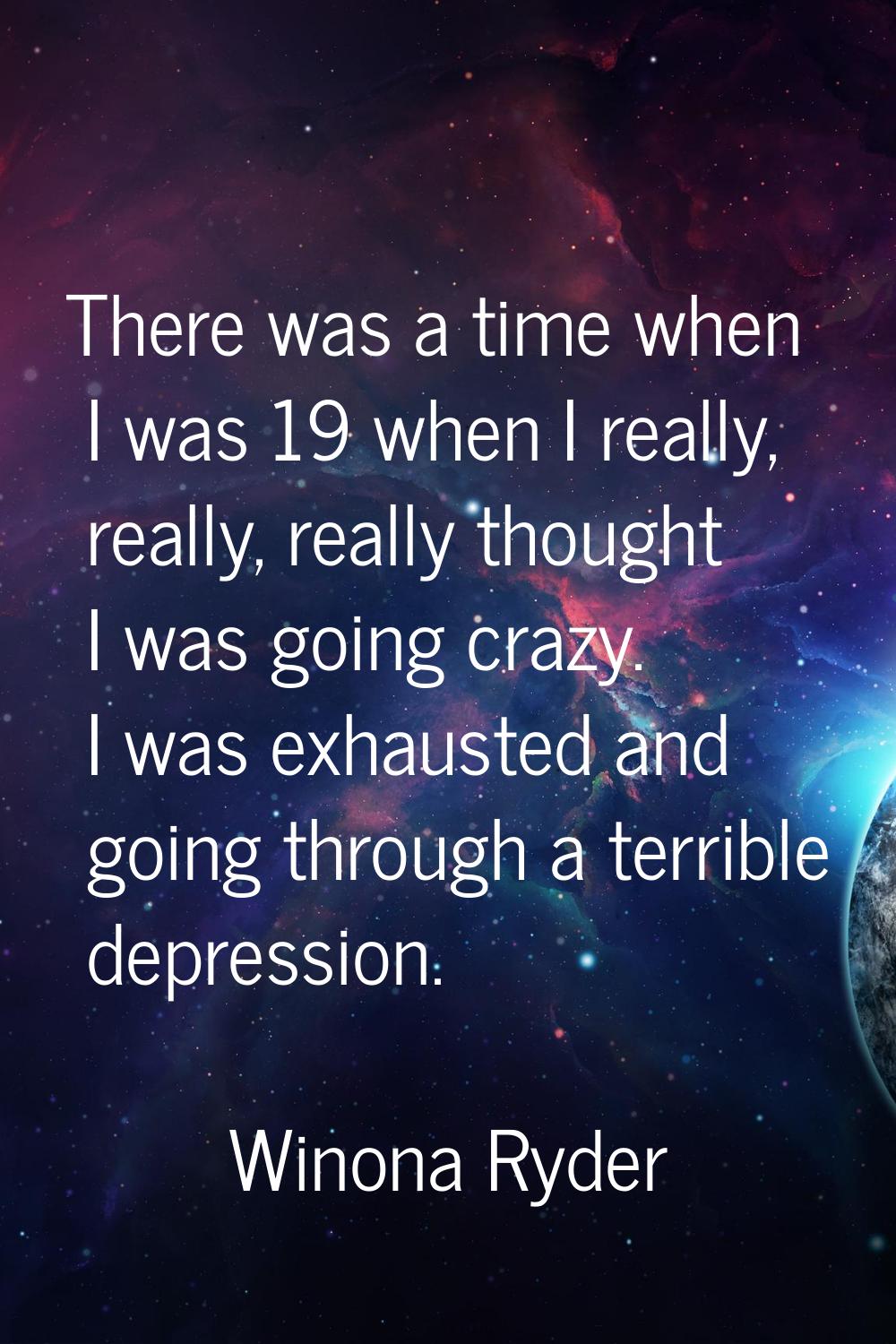 There was a time when I was 19 when I really, really, really thought I was going crazy. I was exhau